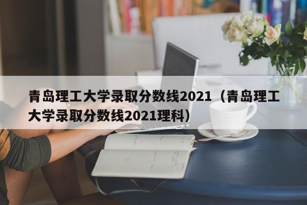 青岛理工大学录取分数线2021（青岛理工大学录取分数线2021理科）
