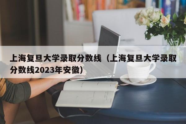 上海复旦大学录取分数线（上海复旦大学录取分数线2023年安徽）