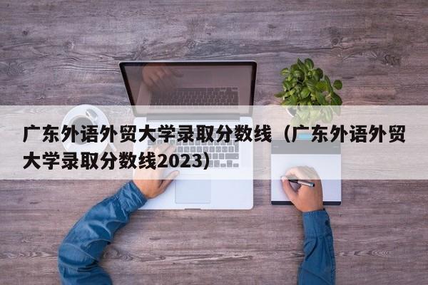 广东外语外贸大学录取分数线（广东外语外贸大学录取分数线2023）