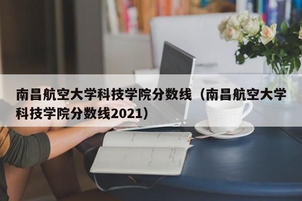 南昌航空大学科技学院分数线（南昌航空大学科技学院分数线2021）