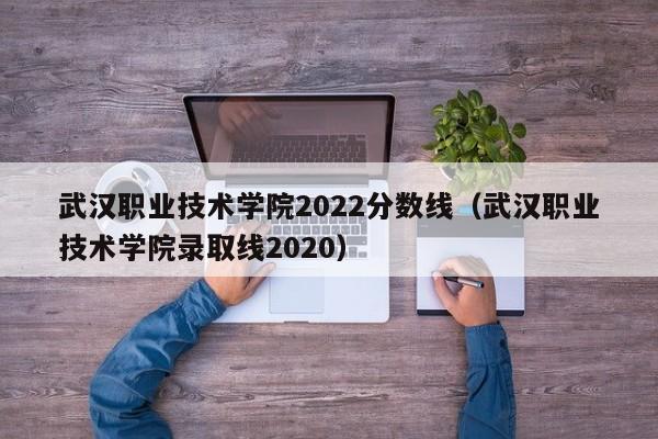 武汉职业技术学院2022分数线（武汉职业技术学院录取线2020）