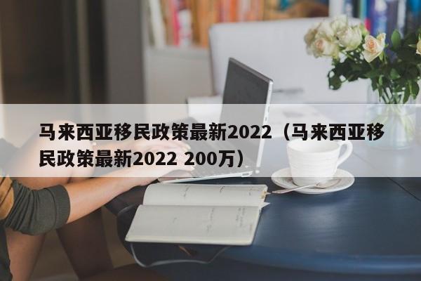 马来西亚移民政策最新2022（马来西亚移民政策最新2022 200万）