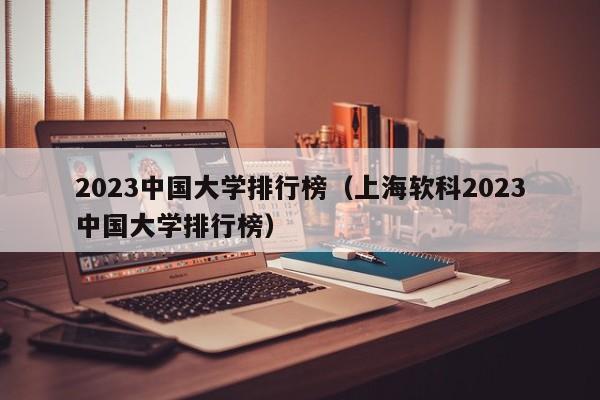 2023中国大学排行榜（上海软科2023中国大学排行榜）