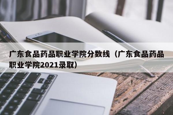 广东食品药品职业学院分数线（广东食品药品职业学院2021录取）