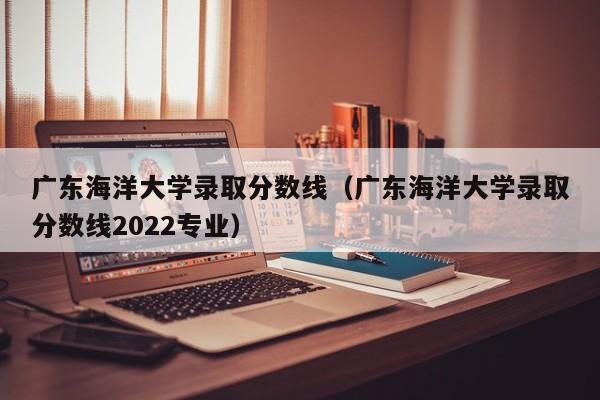 广东海洋大学录取分数线（广东海洋大学录取分数线2022专业）