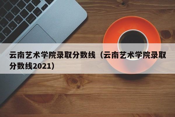 云南艺术学院录取分数线（云南艺术学院录取分数线2021）