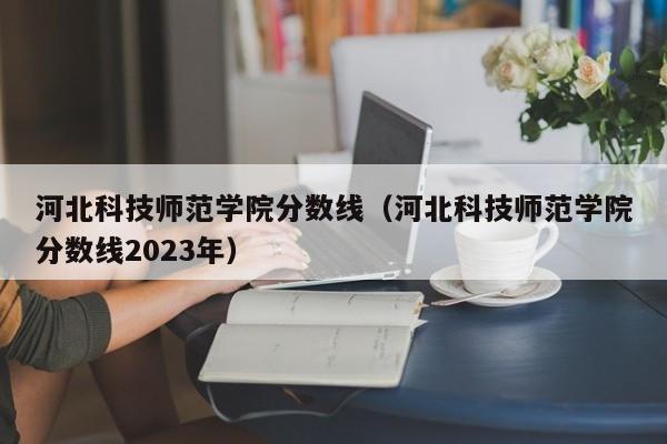 河北科技师范学院分数线（河北科技师范学院分数线2023年）