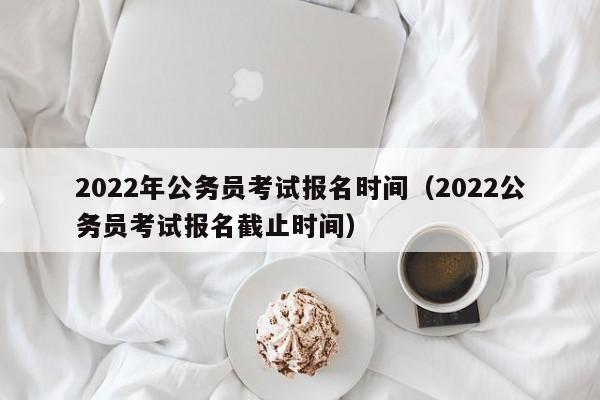 2022年公务员考试报名时间（2022公务员考试报名截止时间）