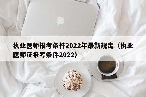 执业医师报考条件2022年最新规定（执业医师证报考条件2022）
