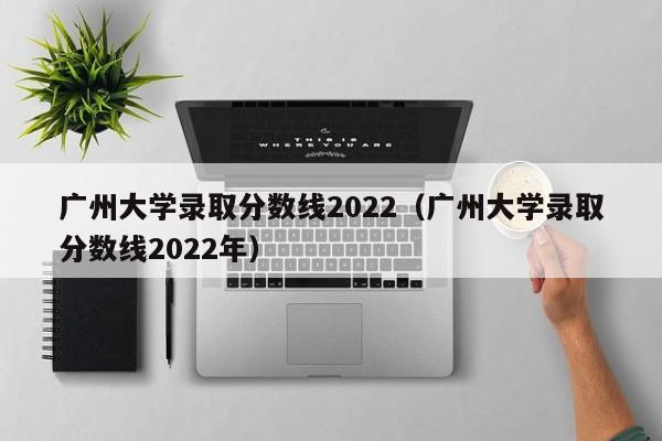 广州大学录取分数线2022（广州大学录取分数线2022年）