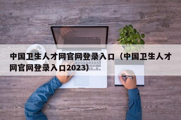 中国卫生人才网官网登录入口（中国卫生人才网官网登录入口2023）