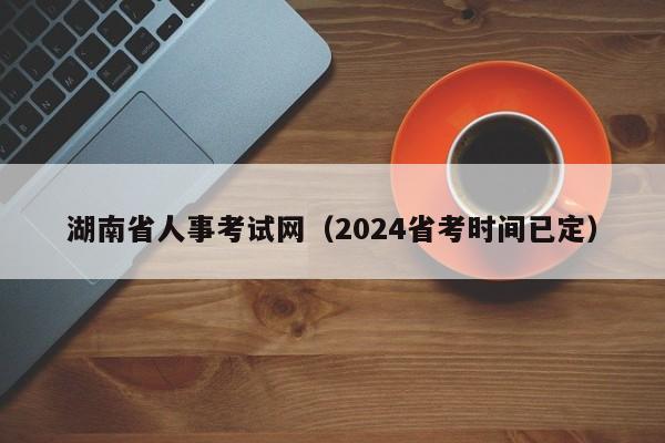 湖南省人事考试网（2024省考时间已定）