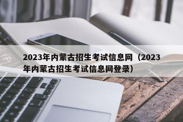 2023年内蒙古招生考试信息网（2023年内蒙古招生考试信息网登录）